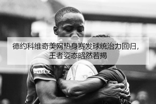 德约科维奇美网热身赛发球统治力回归，王者姿态昭然若揭